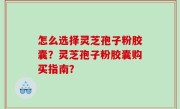 怎么选择灵芝孢子粉胶囊？灵芝孢子粉胶囊购买指南？