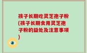 孩子长期吃灵芝孢子粉(孩子长期食用灵芝孢子粉的益处及注意事项)