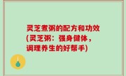 灵芝煮粥的配方和功效(灵芝粥：强身健体，调理养生的好帮手)