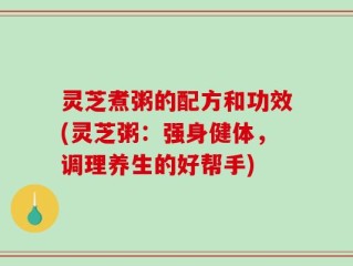 灵芝煮粥的配方和功效(灵芝粥：强身健体，调理养生的好帮手)