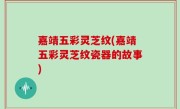 嘉靖五彩灵芝纹(嘉靖五彩灵芝纹瓷器的故事)