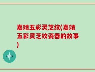 嘉靖五彩灵芝纹(嘉靖五彩灵芝纹瓷器的故事)