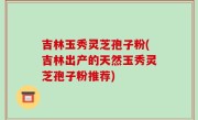 吉林玉秀灵芝孢子粉(吉林出产的天然玉秀灵芝孢子粉推荐)