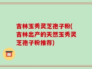 吉林玉秀灵芝孢子粉(吉林出产的天然玉秀灵芝孢子粉推荐)
