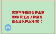 灵芝孢子粉适合开水熬煮吗(灵芝孢子粉是否适合加入开水冲泡？)