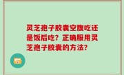 灵芝孢子胶囊空腹吃还是饭后吃？正确服用灵芝孢子胶囊的方法？