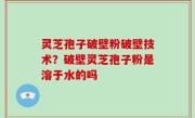 灵芝孢子破壁粉破壁技术？破壁灵芝孢子粉是溶于水的吗