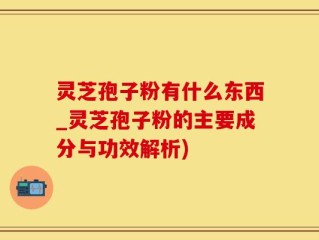 灵芝孢子粉有什么东西_灵芝孢子粉的主要成分与功效解析)