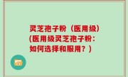灵芝孢子粉（医用级）(医用级灵芝孢子粉：如何选择和服用？)
