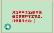灵芝葫芦工艺品(高颜值灵芝葫芦手工艺品，打造养生之选！)