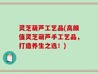灵芝葫芦工艺品(高颜值灵芝葫芦手工艺品，打造养生之选！)