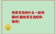 炖灵芝汤放什么一起炖最好(最佳灵芝汤配料推荐)
