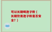 可以长期喝孢子粉 (长期饮用孢子粉是否安全？)