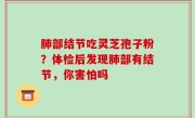 肺部结节吃灵芝孢子粉？体检后发现肺部有结节，你害怕吗