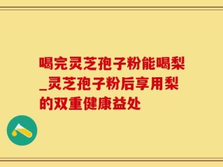 喝完灵芝孢子粉能喝梨_灵芝孢子粉后享用梨的双重健康益处