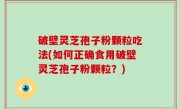 破壁灵芝孢子粉颗粒吃法(如何正确食用破壁灵芝孢子粉颗粒？)