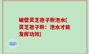 破壁灵芝孢子粉泡水(灵芝孢子粉：泡水才能发挥功效)