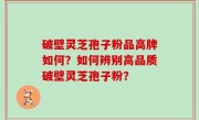 破壁灵芝孢子粉品高牌如何？如何辨别高品质破壁灵芝孢子粉？