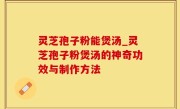 灵芝孢子粉能煲汤_灵芝孢子粉煲汤的神奇功效与制作方法