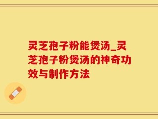 灵芝孢子粉能煲汤_灵芝孢子粉煲汤的神奇功效与制作方法