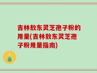 吉林敖东灵芝孢子粉的用量(吉林敖东灵芝孢子粉用量指南)