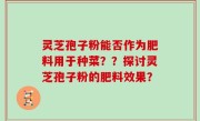 灵芝孢子粉能否作为肥料用于种菜？？探讨灵芝孢子粉的肥料效果？