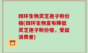 四环生物灵芝孢子粉价格(四环生物宣布降低灵芝孢子粉价格，受益消费者)