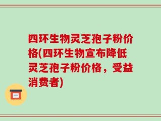 四环生物灵芝孢子粉价格(四环生物宣布降低灵芝孢子粉价格，受益消费者)
