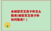 未破壁灵芝孢子粉怎么服用(破壁灵芝孢子粉如何服用？)