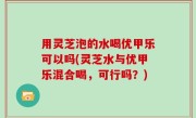 用灵芝泡的水喝优甲乐可以吗(灵芝水与优甲乐混合喝，可行吗？)