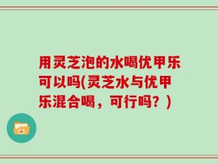 用灵芝泡的水喝优甲乐可以吗(灵芝水与优甲乐混合喝，可行吗？)