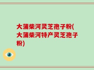 大蒲柴河灵芝孢子粉(大蒲柴河特产灵芝孢子粉)