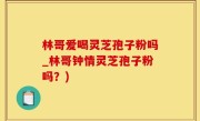 林哥爱喝灵芝孢子粉吗_林哥钟情灵芝孢子粉吗？)