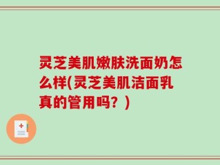 灵芝美肌嫩肤洗面奶怎么样(灵芝美肌洁面乳真的管用吗？)