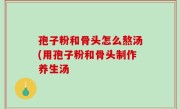 孢子粉和骨头怎么熬汤(用孢子粉和骨头制作养生汤