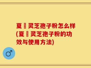 夏芃灵芝孢子粉怎么样(夏芃灵芝孢子粉的功效与使用方法)