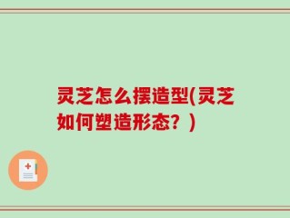 灵芝怎么摆造型(灵芝如何塑造形态？)