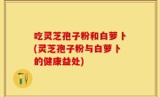 吃灵芝孢子粉和白萝卜(灵芝孢子粉与白萝卜的健康益处)