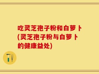 吃灵芝孢子粉和白萝卜(灵芝孢子粉与白萝卜的健康益处)