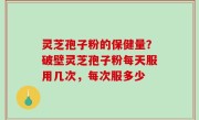 灵芝孢子粉的保健量？破壁灵芝孢子粉每天服用几次，每次服多少
