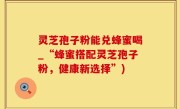 灵芝孢子粉能兑蜂蜜喝_“蜂蜜搭配灵芝孢子粉，健康新选择”)