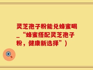 灵芝孢子粉能兑蜂蜜喝_“蜂蜜搭配灵芝孢子粉，健康新选择”)