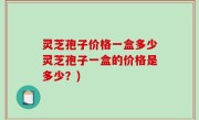 灵芝孢子价格一盒多少灵芝孢子一盒的价格是多少？)