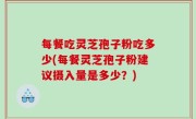 每餐吃灵芝孢子粉吃多少(每餐灵芝孢子粉建议摄入量是多少？)