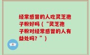 经常感冒的人吃灵芝孢子粉好吗 (“灵芝孢子粉对经常感冒的人有益处吗？”)