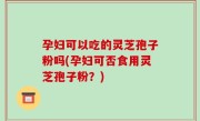 孕妇可以吃的灵芝孢子粉吗(孕妇可否食用灵芝孢子粉?)