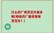 什么药厂用灵芝片最多呢(哪些药厂最常使用灵芝片？)