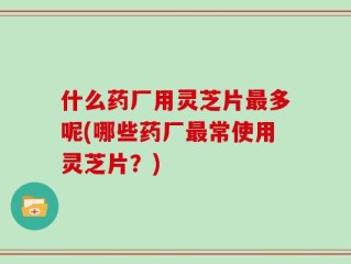 什么药厂用灵芝片最多呢(哪些药厂最常使用灵芝片？)