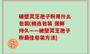 破壁灵芝孢子粉用什么包装(精选包装 保鲜持久——破壁灵芝孢子粉最佳包装方法)