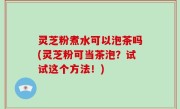 灵芝粉煮水可以泡茶吗(灵芝粉可当茶泡？试试这个方法！)
